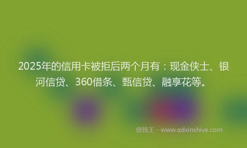 2025年的信用卡被拒后两个月有：现金侠士、银河信贷、360借条、甄信贷、融享花等。
