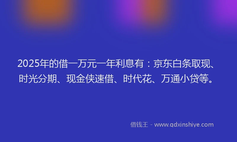 2025年的借一万元一年利息有：京东白条取现、时光分期、现金侠速借、时代花、万通小贷等。