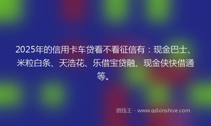 2025年的信用卡车贷看不看征信有：现金巴士、米粒白条、天浩花、乐借宝贷融、现金侠快借通等。