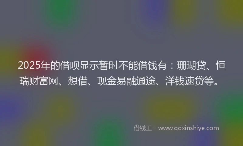 2025年的借呗显示暂时不能借钱有：珊瑚贷、恒瑞财富网、想借、现金易融通途、洋钱速贷等。