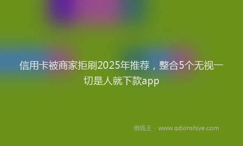 信用卡被商家拒刷2025年推荐，整合5个无视一切是人就下款app