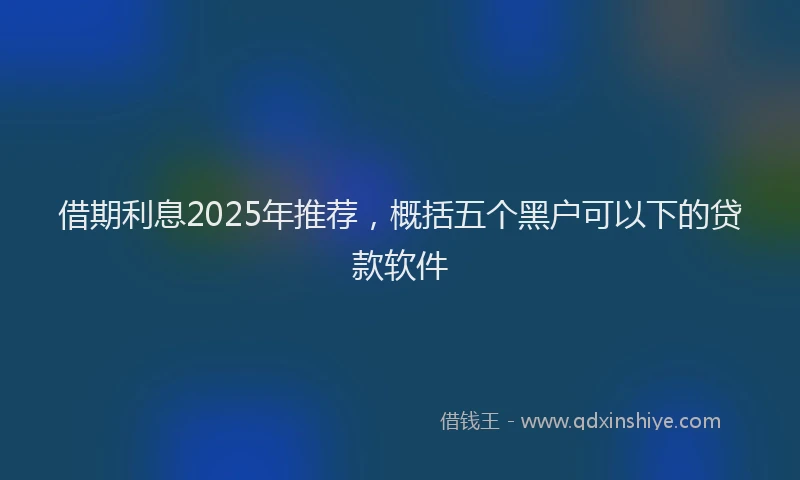 借期利息2025年推荐，概括五个黑户可以下的贷款软件