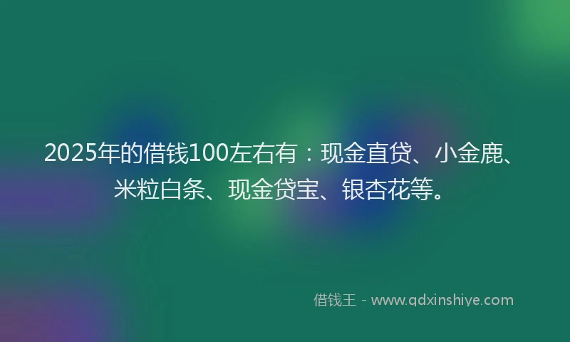 2025年的借钱100左右有：现金直贷、小金鹿、米粒白条、现金贷宝、银杏花等。