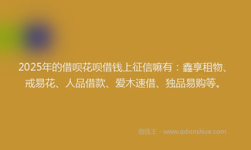 2025年的借呗花呗借钱上征信嘛有：鑫享租物、戒易花、人品借款、爱木速借、独品易购等。
