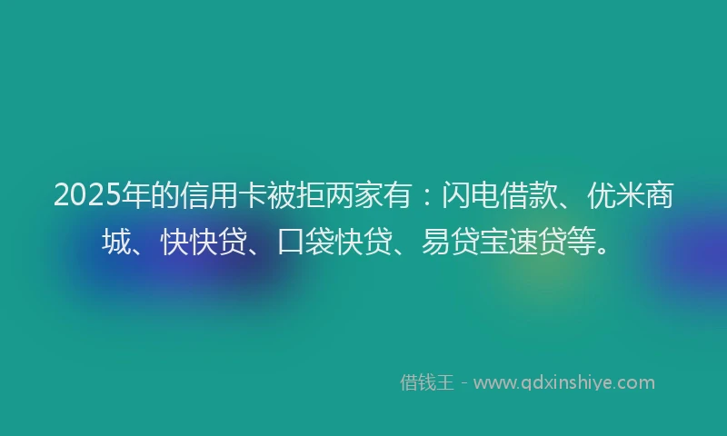 2025年的信用卡被拒两家有：闪电借款、优米商城、快快贷、口袋快贷、易贷宝速贷等。