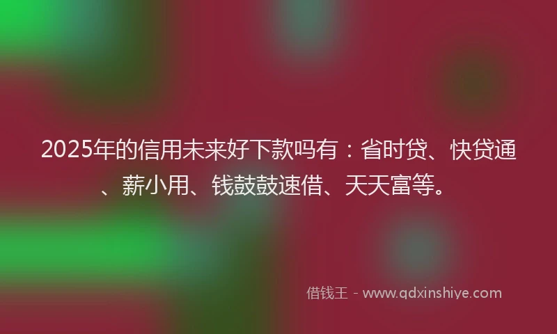 2025年的信用未来好下款吗有：省时贷、快贷通、薪小用、钱鼓鼓速借、天天富等。