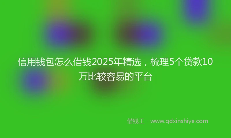 信用钱包怎么借钱2025年精选，梳理5个贷款10万比较容易的平台
