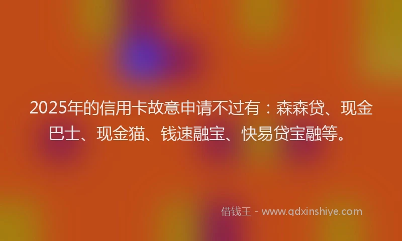 2025年的信用卡故意申请不过有：森森贷、现金巴士、现金猫、钱速融宝、快易贷宝融等。
