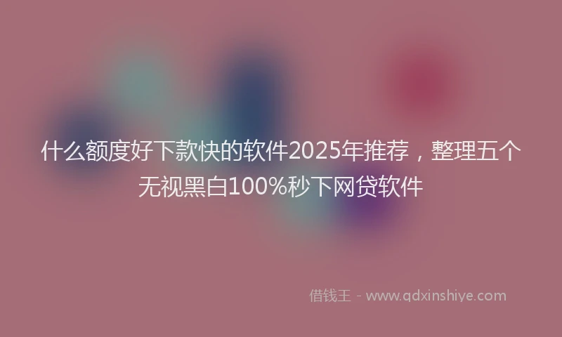 什么额度好下款快的软件2025年推荐，整理五个无视黑白100%秒下网贷软件