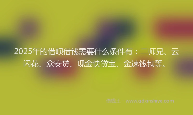 2025年的借呗借钱需要什么条件有：二师兄、云闪花、众安贷、现金快贷宝、金速钱包等。