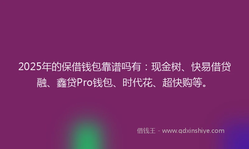 2025年的保借钱包靠谱吗有：现金树、快易借贷融、鑫贷Pro钱包、时代花、超快购等。