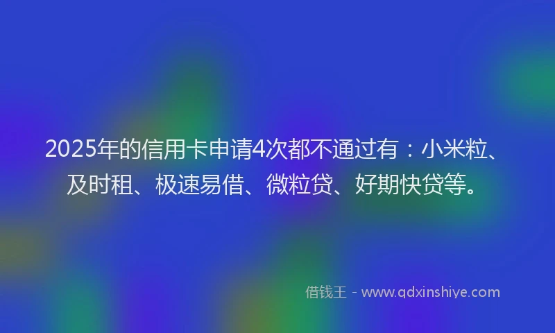 2025年的信用卡申请4次都不通过有：小米粒、及时租、极速易借、微粒贷、好期快贷等。