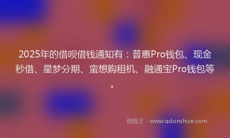 2025年的借呗借钱通知有：普惠Pro钱包、现金秒借、星梦分期、蛮想购租机、融通宝Pro钱包等。