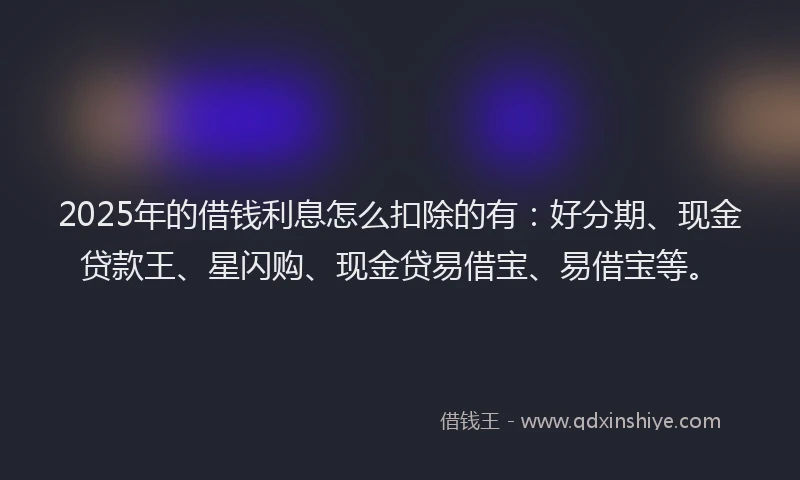 2025年的借钱利息怎么扣除的有：好分期、现金贷款王、星闪购、现金贷易借宝、易借宝等。