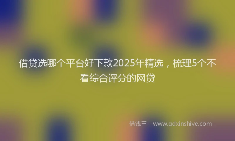 借贷选哪个平台好下款2025年精选，梳理5个不看综合评分的网贷