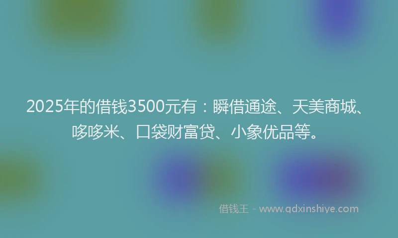 2025年的借钱3500元有：瞬借通途、天美商城、哆哆米、口袋财富贷、小象优品等。