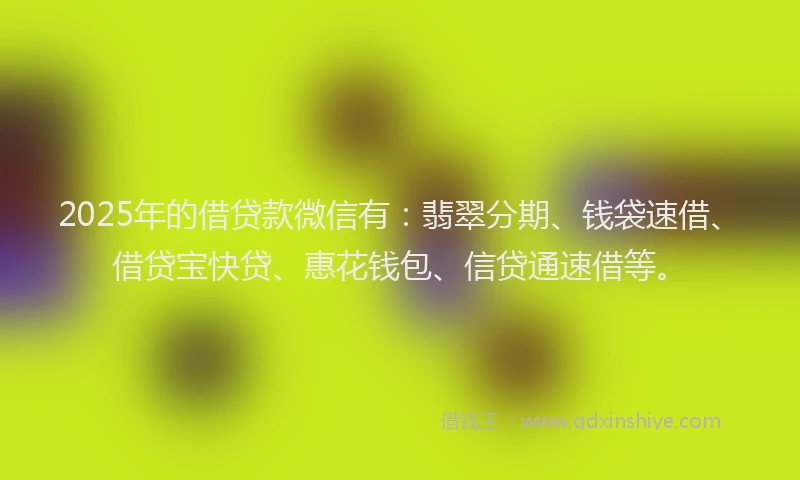 2025年的借贷款微信有：翡翠分期、钱袋速借、借贷宝快贷、惠花钱包、信贷通速借等。
