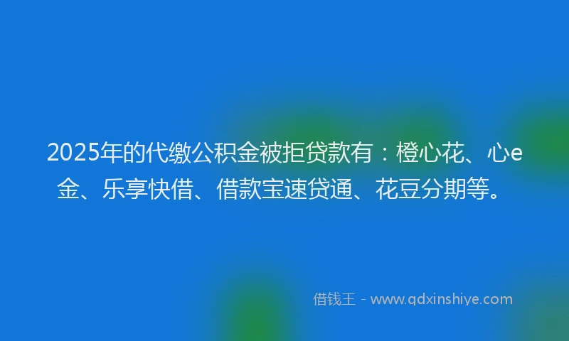 2025年的代缴公积金被拒贷款有：橙心花、心e金、乐享快借、借款宝速贷通、花豆分期等。
