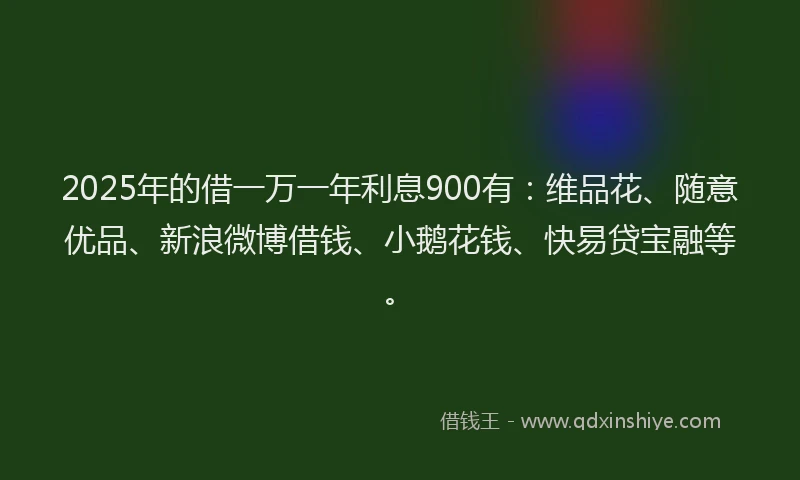 2025年的借一万一年利息900有：维品花、随意优品、新浪微博借钱、小鹅花钱、快易贷宝融等。