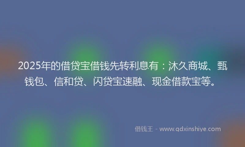 2025年的借贷宝借钱先转利息有：沐久商城、甄钱包、信和贷、闪贷宝速融、现金借款宝等。
