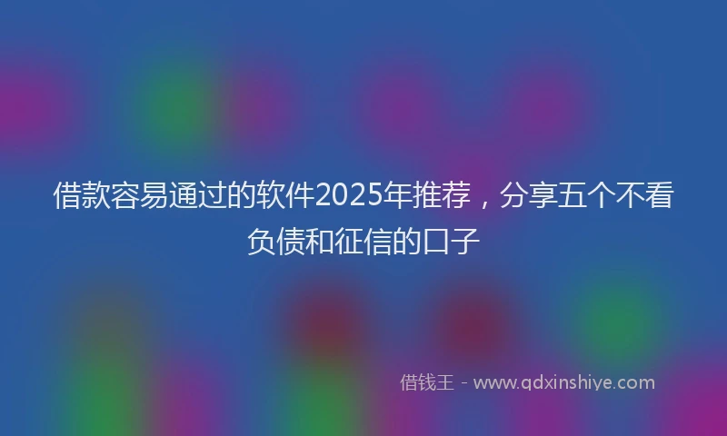 借款容易通过的软件2025年推荐，分享五个不看负债和征信的口子