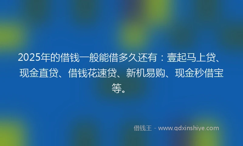 2025年的借钱一般能借多久还有：壹起马上贷、现金直贷、借钱花速贷、新机易购、现金秒借宝等。