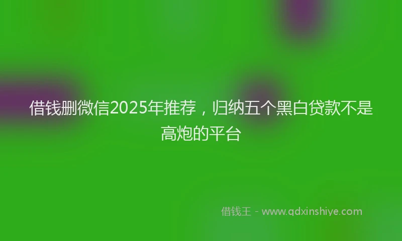 借钱删微信2025年推荐，归纳五个黑白贷款不是高炮的平台
