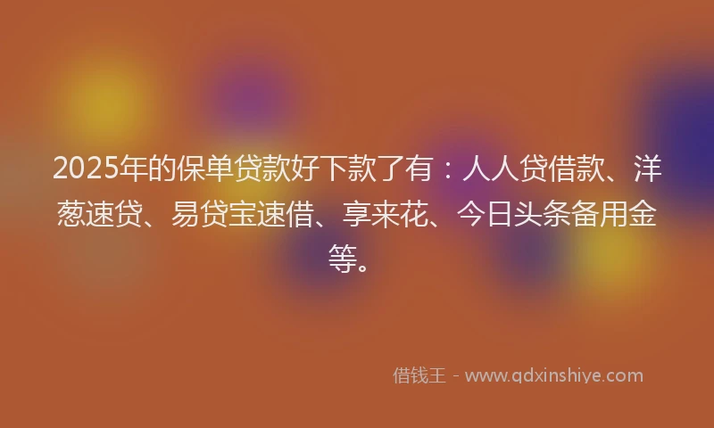 2025年的保单贷款好下款了有：人人贷借款、洋葱速贷、易贷宝速借、享来花、今日头条备用金等。