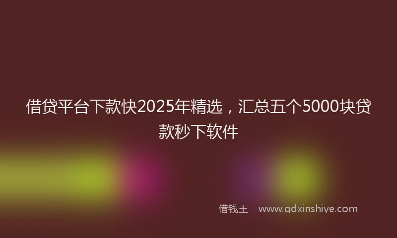 借贷平台下款快2025年精选，汇总五个5000块贷款秒下软件
