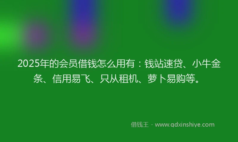 2025年的会员借钱怎么用有：钱站速贷、小牛金条、信用易飞、只从租机、萝卜易购等。