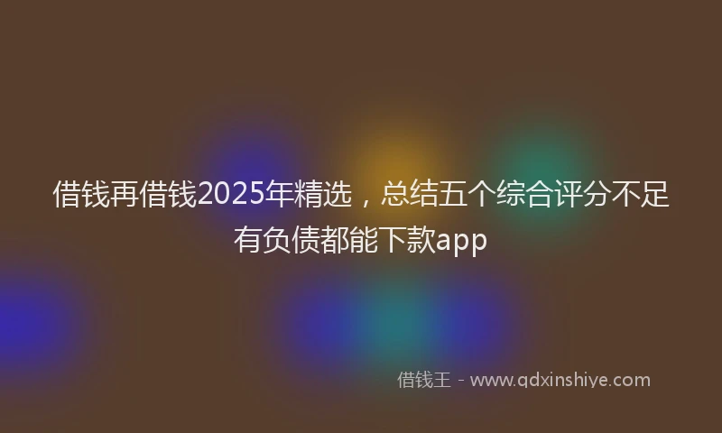 借钱再借钱2025年精选，总结五个综合评分不足有负债都能下款app