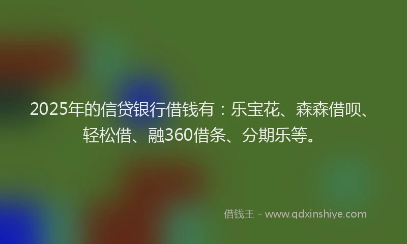2025年的信贷银行借钱有：乐宝花、森森借呗、轻松借、融360借条、分期乐等。