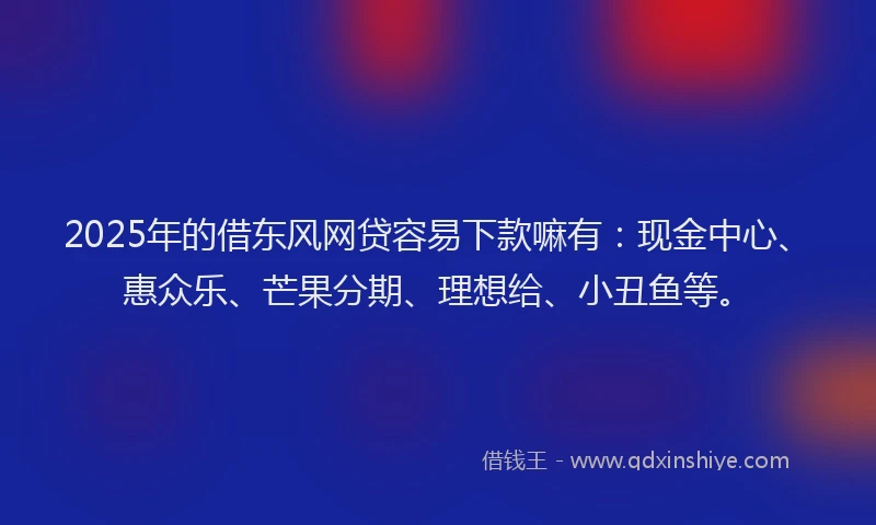 2025年的借东风网贷容易下款嘛有：现金中心、惠众乐、芒果分期、理想给、小丑鱼等。