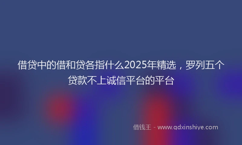 借贷中的借和贷各指什么2025年精选，罗列五个贷款不上诚信平台的平台