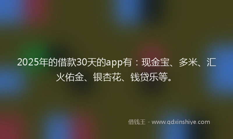 2025年的借款30天的app有：现金宝、多米、汇火佑金、银杏花、钱贷乐等。