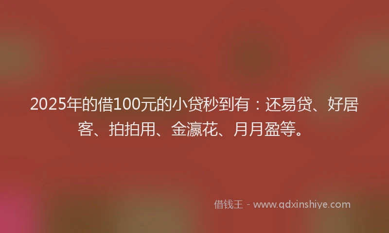 2025年的借100元的小贷秒到有：还易贷、好居客、拍拍用、金瀛花、月月盈等。