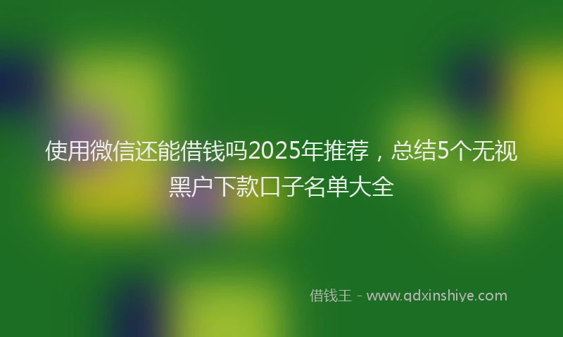 使用微信还能借钱吗2025年推荐，总结5个无视黑户下款口子名单大全