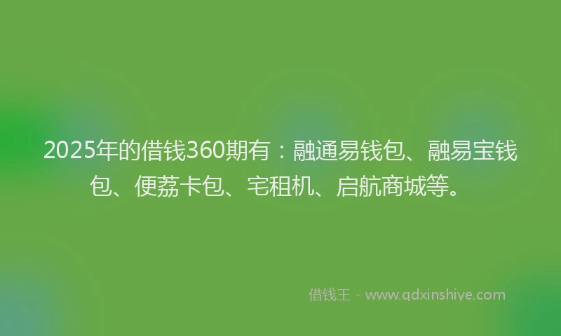 2025年的借钱360期有：融通易钱包、融易宝钱包、便荔卡包、宅租机、启航商城等。
