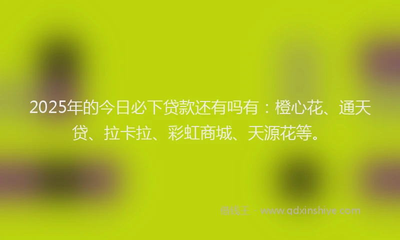 2025年的今日必下贷款还有吗有：橙心花、通天贷、拉卡拉、彩虹商城、天源花等。