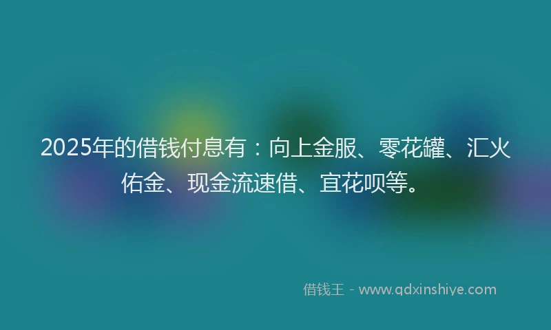 2025年的借钱付息有：向上金服、零花罐、汇火佑金、现金流速借、宜花呗等。