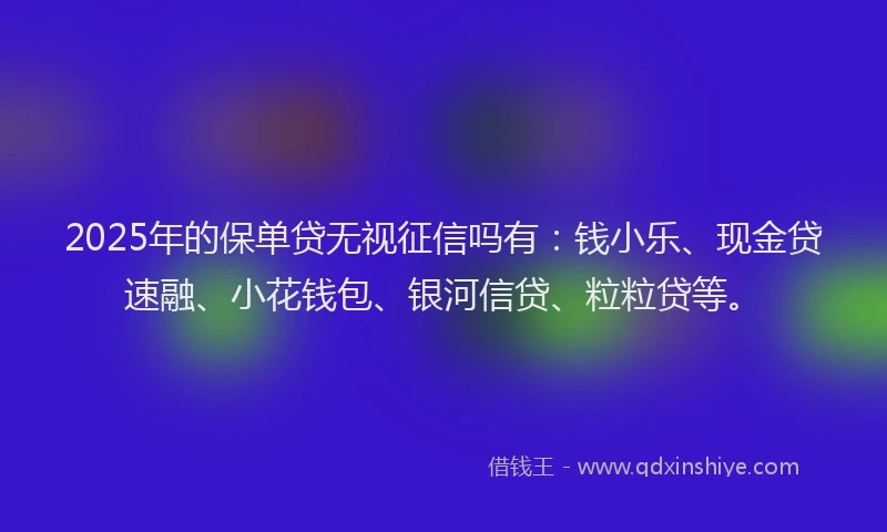 2025年的保单贷无视征信吗有：钱小乐、现金贷速融、小花钱包、银河信贷、粒粒贷等。