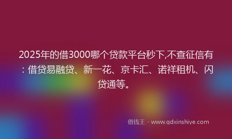 2025年的借3000哪个贷款平台秒下,不查征信有：借贷易融贷、新一花、京卡汇、诺祥租机、闪贷通等。