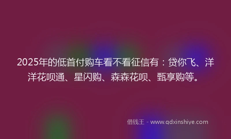 2025年的低首付购车看不看征信有：贷你飞、洋洋花呗通、星闪购、森森花呗、甄享购等。