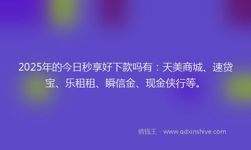 2025年的今日秒享好下款吗有：天美商城、速贷宝、乐租租、瞬信金、现金侠行等。