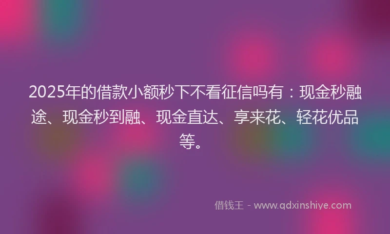 2025年的借款小额秒下不看征信吗有：现金秒融途、现金秒到融、现金直达、享来花、轻花优品等。