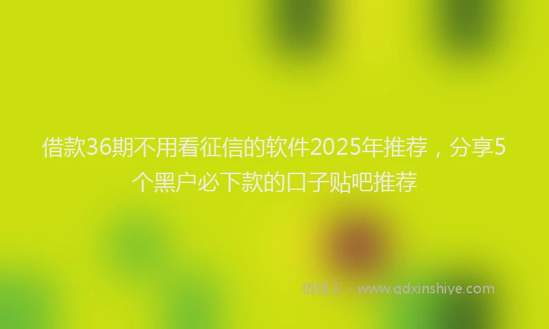 借款36期不用看征信的软件2025年推荐，分享5个黑户必下款的口子贴吧推荐