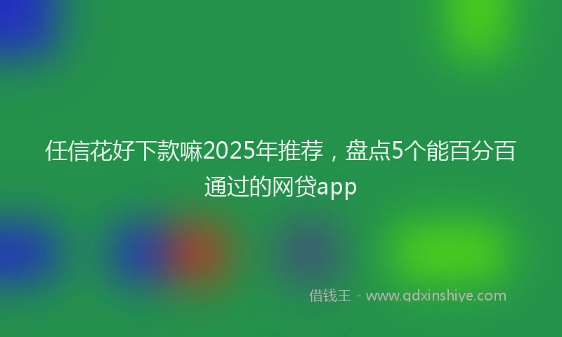 任信花好下款嘛2025年推荐，盘点5个能百分百通过的网贷app