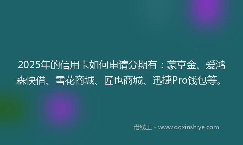2025年的信用卡如何申请分期有：蒙享金、爱鸿森快借、雪花商城、匠也商城、迅捷Pro钱包等。