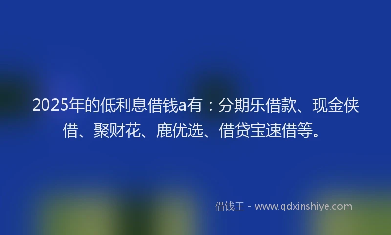 2025年的低利息借钱a有：分期乐借款、现金侠借、聚财花、鹿优选、借贷宝速借等。