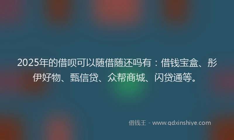 2025年的借呗可以随借随还吗有：借钱宝盒、彤伊好物、甄信贷、众帮商城、闪贷通等。